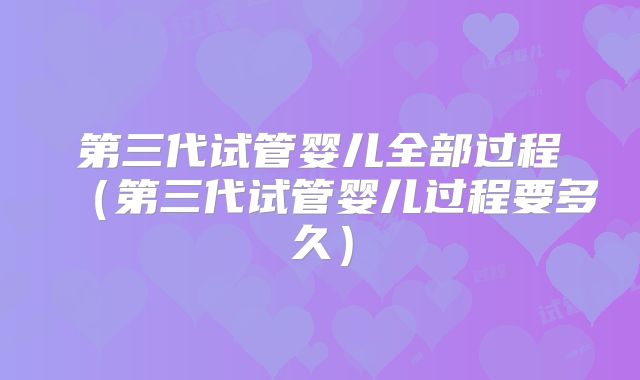 第三代试管婴儿全部过程（第三代试管婴儿过程要多久）