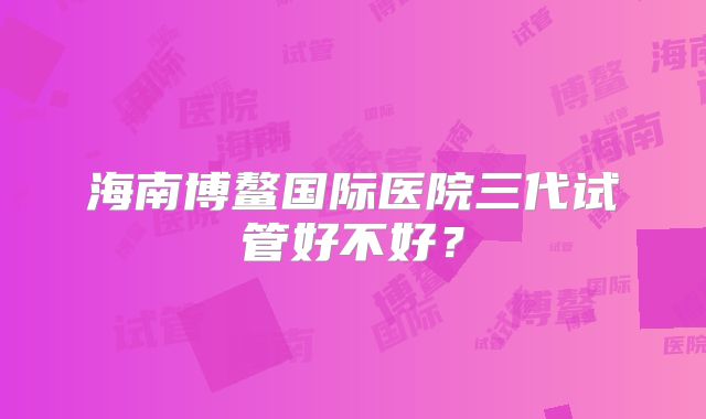 海南博鳌国际医院三代试管好不好?