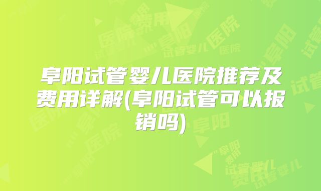 阜阳试管婴儿医院推荐及费用详解(阜阳试管可以报销吗)