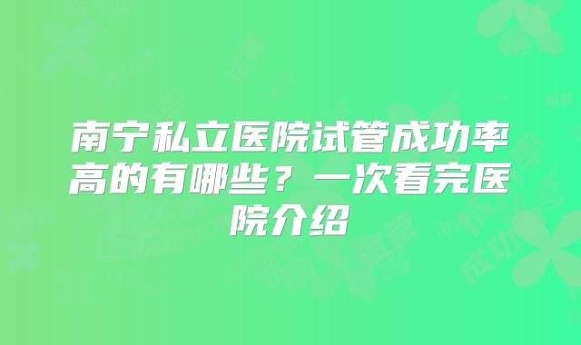 南宁私立医院试管成功率高的有哪些?一次看完医院介绍