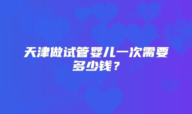 天津做试管婴儿一次需要多少钱?