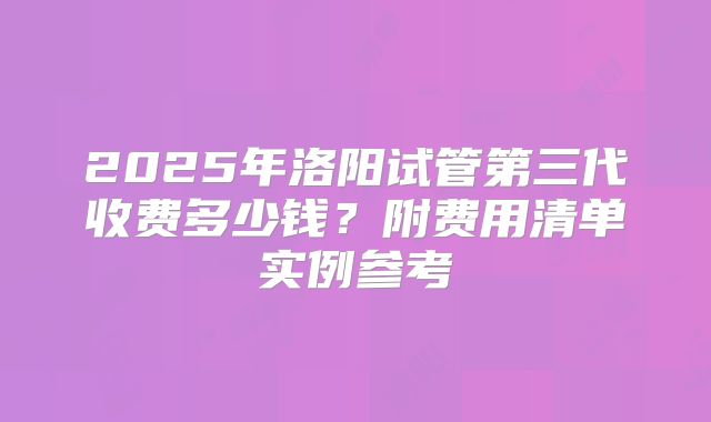 2025年洛阳试管第三代收费多少钱?附费用清单实例参考