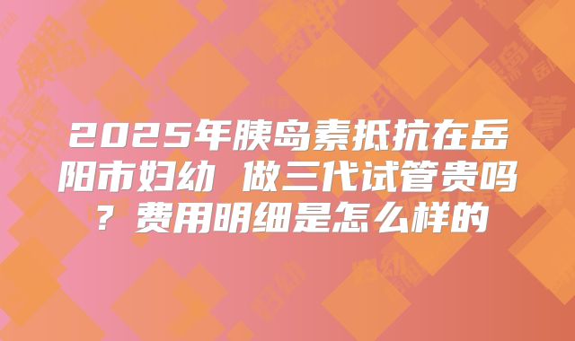 2025年胰岛素抵抗在岳阳市妇幼 做三代试管贵吗？费用明细是怎么样的