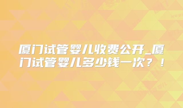 厦门试管婴儿收费公开_厦门试管婴儿多少钱一次？！