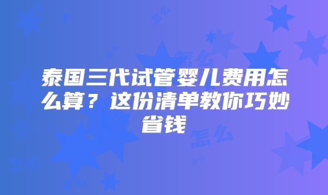 泰国三代试管婴儿费用怎么算？这份清单教你巧妙省钱