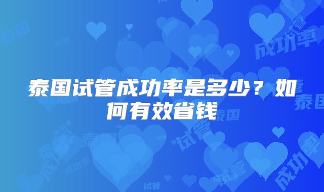 泰国试管成功率是多少?如何有效省钱