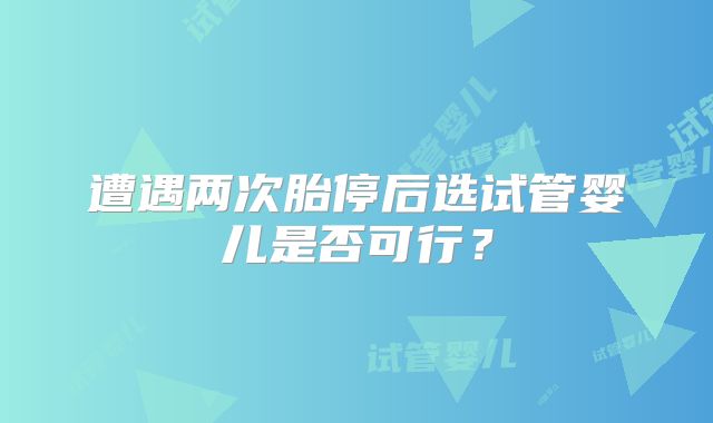 遭遇两次胎停后选试管婴儿是否可行？