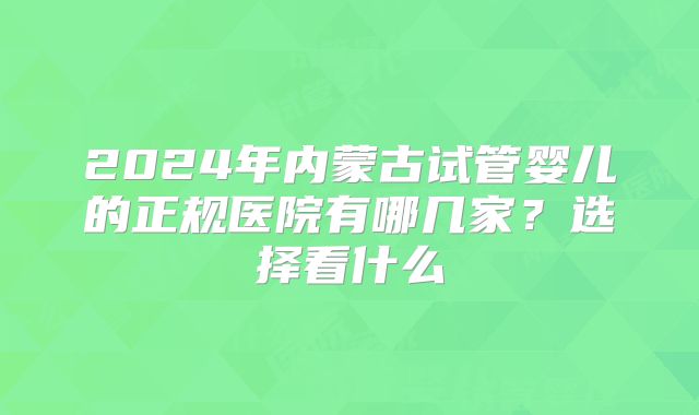 2024年内蒙古试管婴儿的正规医院有哪几家?选择看什么