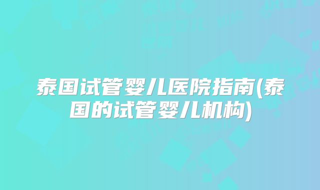 泰国试管婴儿医院指南(泰国的试管婴儿机构)