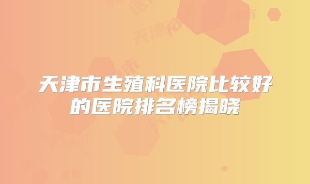 天津市生殖科医院比较好的医院排名榜揭晓