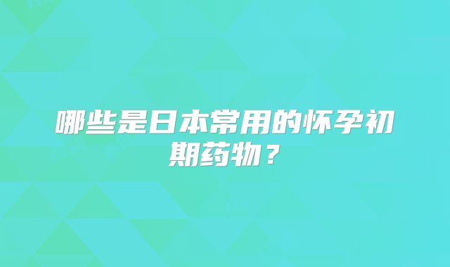哪些是日本常用的怀孕初期药物？