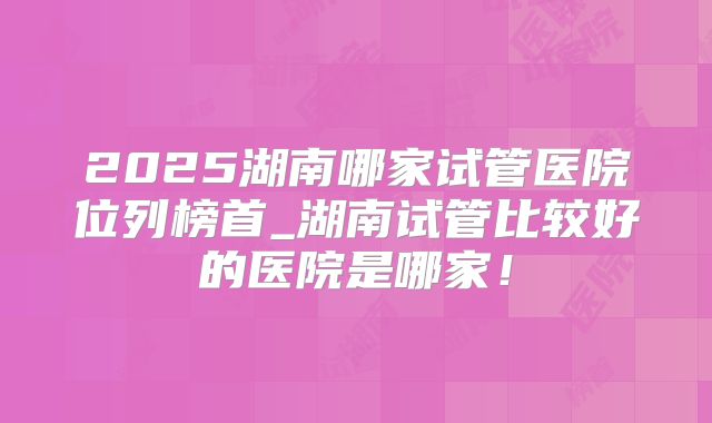 2025湖南哪家试管医院位列榜首_湖南试管比较好的医院是哪家！
