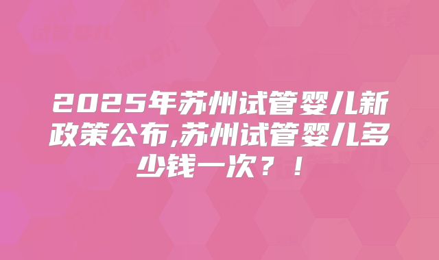 2025年苏州试管婴儿新政策公布,苏州试管婴儿多少钱一次？！