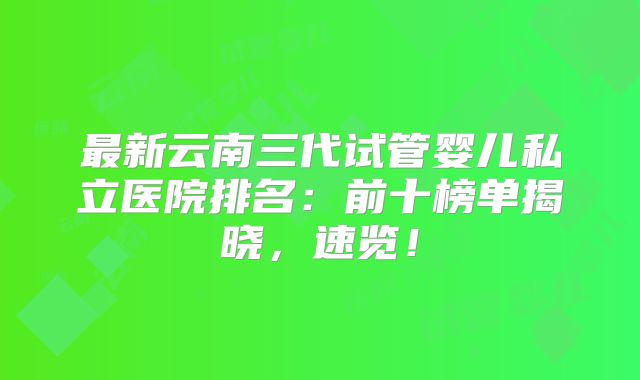 最新云南三代试管婴儿私立医院排名：前十榜单揭晓，速览！