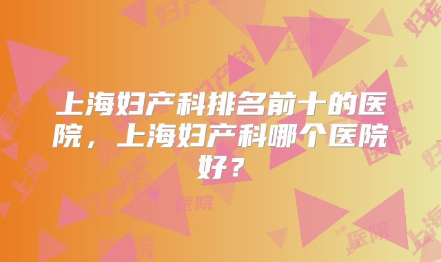 上海妇产科排名前十的医院，上海妇产科哪个医院好？
