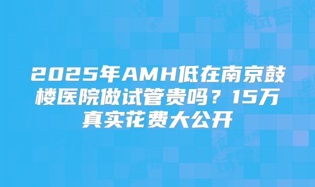 2025年AMH低在南京鼓楼医院做试管贵吗？15万真实花费大公开