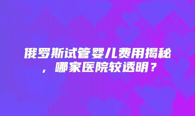 俄罗斯试管婴儿费用揭秘，哪家医院较透明？