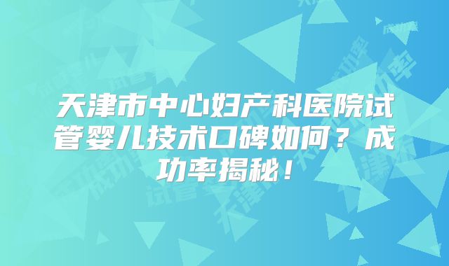 天津市中心妇产科医院试管婴儿技术口碑如何？成功率揭秘！