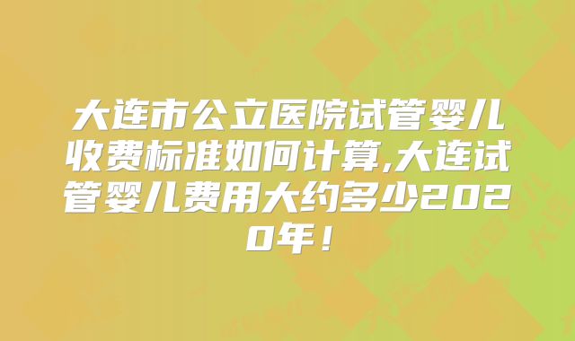 大连市公立医院试管婴儿收费标准如何计算,大连试管婴儿费用大约多少2020年！