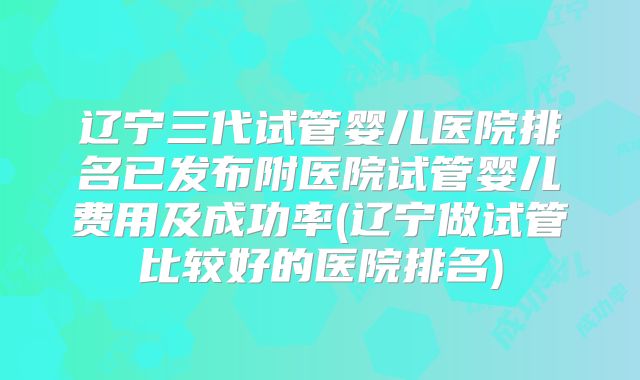 辽宁三代试管婴儿医院排名已发布附医院试管婴儿费用及成功率(辽宁做试管比较好的医院排名)