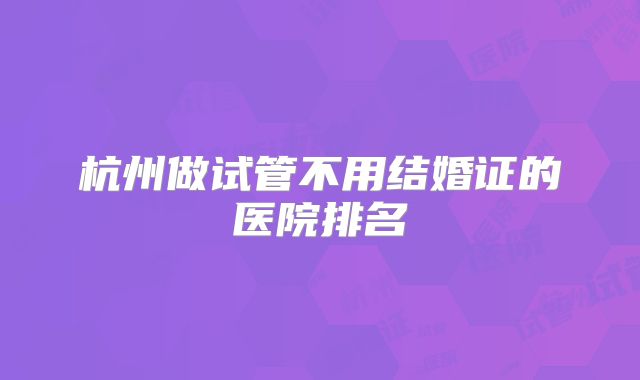 杭州做试管不用结婚证的医院排名