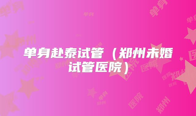 单身赴泰试管（郑州未婚试管医院）