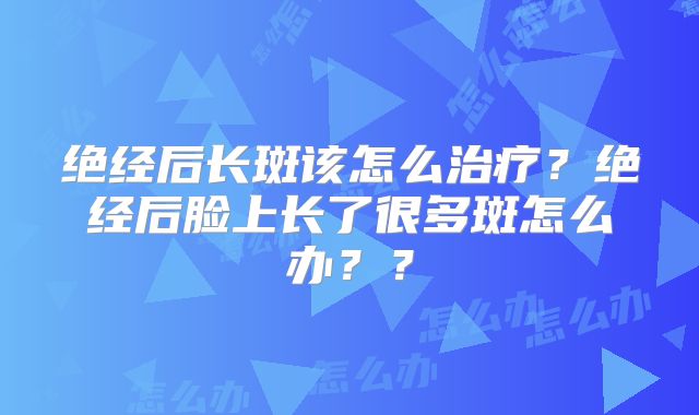 绝经后长斑该怎么治疗?绝经后脸上长了很多斑怎么办??