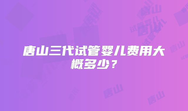 唐山三代试管婴儿费用大概多少？