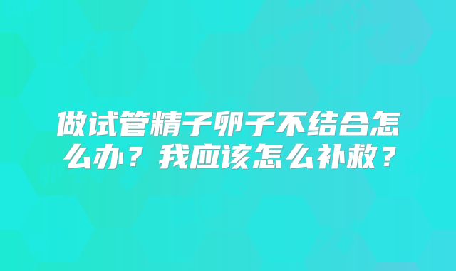 做试管精子卵子不结合怎么办？我应该怎么补救？