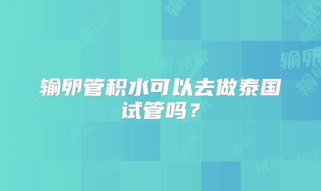 输卵管积水可以去做泰国试管吗?