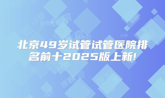 北京49岁试管试管医院排名前十2025版上新!