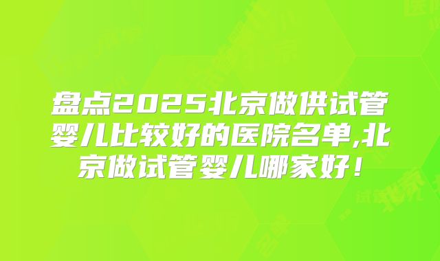 盘点2025北京做供试管婴儿比较好的医院名单,北京做试管婴儿哪家好！