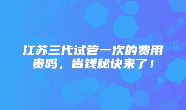 江苏三代试管一次的费用贵吗,省钱秘诀来了!