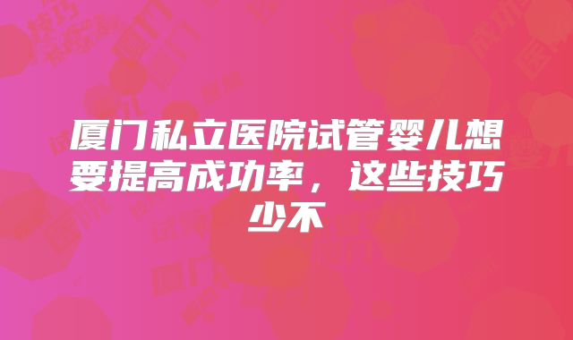 厦门私立医院试管婴儿想要提高成功率，这些技巧少不