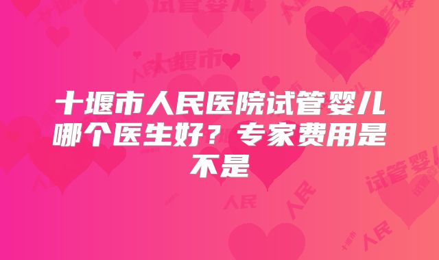 十堰市人民医院试管婴儿哪个医生好？专家费用是不是