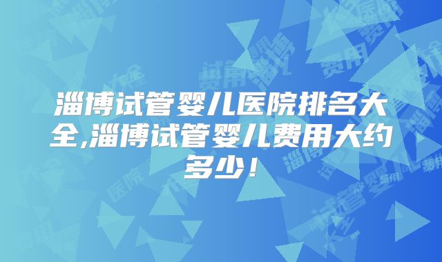 淄博试管婴儿医院排名大全,淄博试管婴儿费用大约多少！