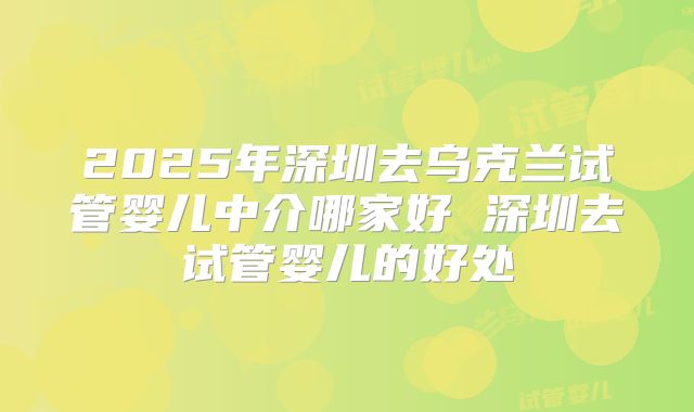 2025年深圳去乌克兰试管婴儿中介哪家好 深圳去试管婴儿的好处