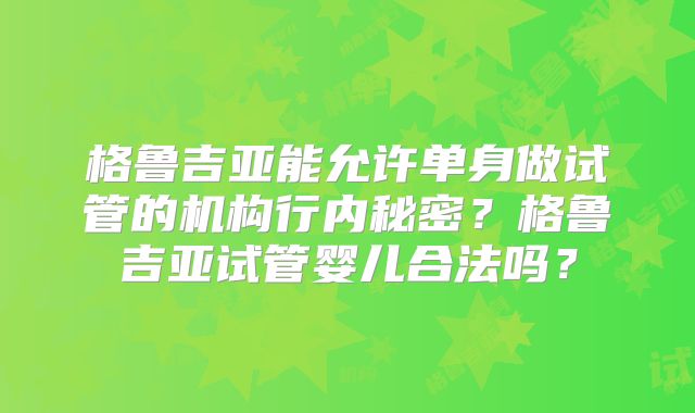 格鲁吉亚能允许单身做试管的机构行内秘密?格鲁吉亚试管婴儿合法吗?