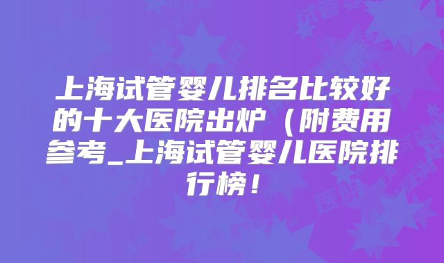 上海试管婴儿排名比较好的十大医院出炉(附费用参考_上海试管婴儿医院排行榜!