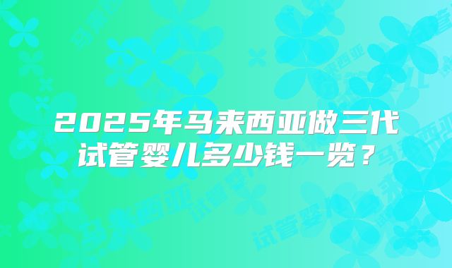 2025年马来西亚做三代试管婴儿多少钱一览？