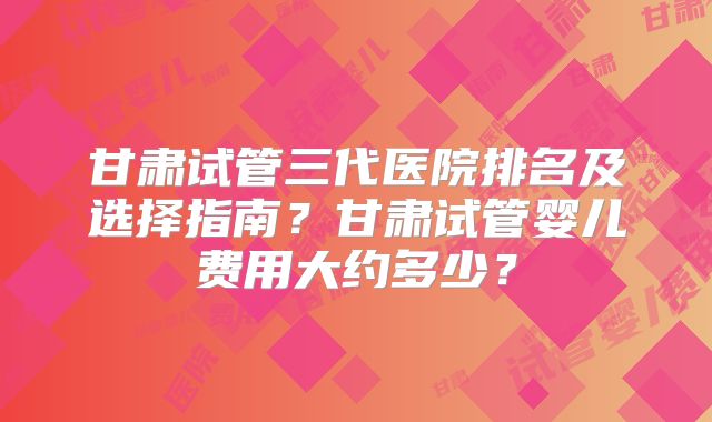 甘肃试管三代医院排名及选择指南？甘肃试管婴儿费用大约多少？