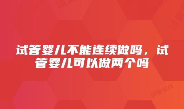 试管婴儿不能连续做吗,试管婴儿可以做两个吗
