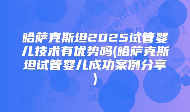 哈萨克斯坦2025试管婴儿技术有优势吗(哈萨克斯坦试管婴儿成功案例分享)