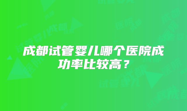成都试管婴儿哪个医院成功率比较高?