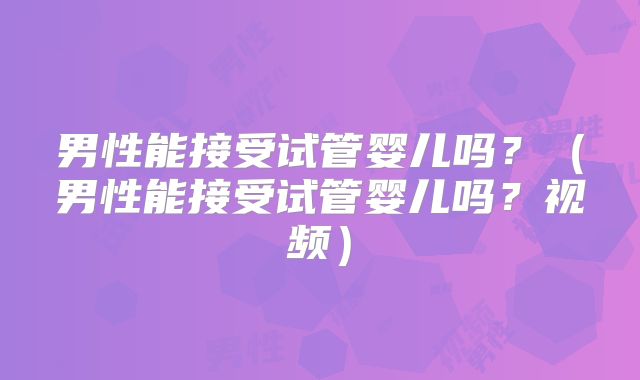 男性能接受试管婴儿吗?(男性能接受试管婴儿吗?视频)