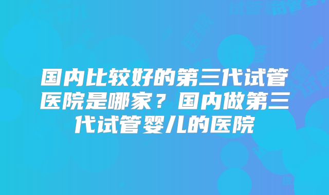 国内比较好的第三代试管医院是哪家?国内做第三代试管婴儿的医院