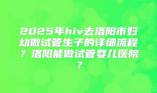 2025年hiv去洛阳市妇幼做试管生子的详细流程？洛阳能做试管婴儿医院？