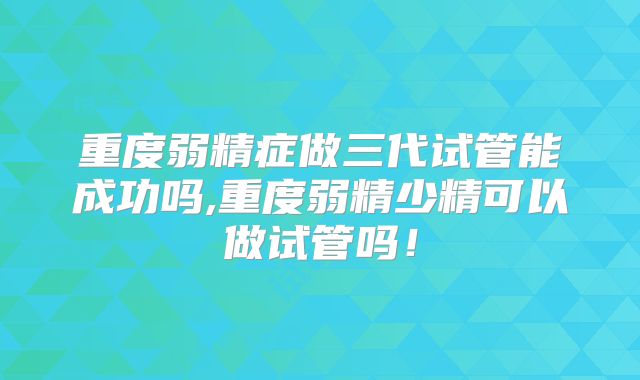 重度弱精症做三代试管能成功吗,重度弱精少精可以做试管吗！