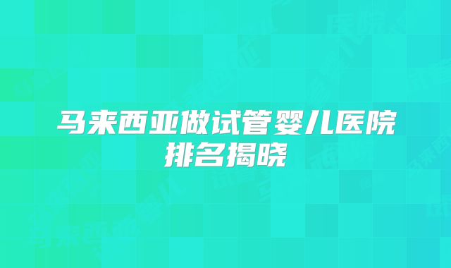 马来西亚做试管婴儿医院排名揭晓
