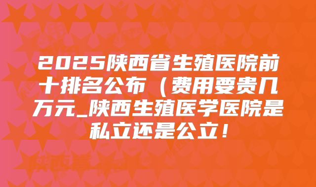 2025陕西省生殖医院前十排名公布(费用要贵几万元_陕西生殖医学医院是私立还是公立!